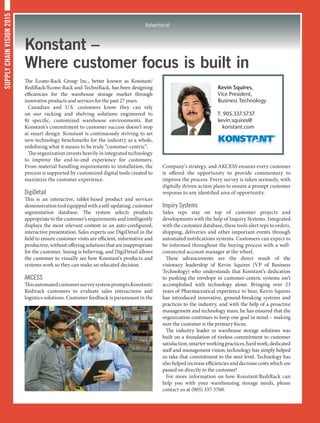 SUPPLYCHAINVISION2015
Advertorial
Konstant –
Where customer focus is built in
The Econo-Rack Group Inc., better known as Konstant/
RediRack/Econo-Rack and TechniRack, has been designing
efficiencies for the warehouse storage market through
innovative products and services for the past 27 years.
Canadian and U.S. customers know they can rely
on our racking and shelving solutions engineered to
fit specific, customized warehouse environments. But
Konstant’s commitment to customer success doesn’t stop
at smart design. Konstant is continuously striving to set
new technology benchmarks for the industry as a whole,
redefining what it means to be truly “customer-centric”.
The organization invests heavily in integrated technology
to improve the end-to-end experience for customers.
From material handling requirements to installation, the
process is supported by customized digital tools created to
maximize the customer experience.
DigiDetail
This is an interactive, tablet-based product and services
demonstrationtoolequippedwithaself-updating,customer
segmentation database. The system selects products
appropriate to the customer’s requirements and intelligently
displays the most relevant content in an auto-configured,
interactive presentation. Sales experts use DigiDetail in the
field to ensure customer visits are efficient, informative and
productive,withoutofferingsolutionsthatareinappropriate
for the customer. Seeing is believing, and DigiDetail allows
the customer to visually see how Konstant’s products and
systems work so they can make an educated decision.
AKCESS
ThisautomatedcustomersurveysystempromptsKonstant/
Redirack customers to evaluate sales interactions and
logistics solutions. Customer feedback is paramount in the
Company’s strategy, and AKCESS ensures every customer
is offered the opportunity to provide commentary to
improve the process. Every survey is taken seriously, with
digitally driven action plans to ensure a prompt customer
response to any identified area of opportunity.
Inquiry Systems
Sales reps stay on top of customer projects and
developments with the help of Inquiry Systems. Integrated
with the customer database, these tools alert reps to orders,
shipping, deliveries and other important events through
automated notifications systems. Customers can expect to
be informed throughout the buying process with a well-
connected account manager at the wheel.
These advancements are the direct result of the
visionary leadership of Kevin Squires (VP of Business
Technology) who understands that Konstant’s dedication
to pushing the envelope in customer-centric systems isn’t
accomplished with technology alone. Bringing over 23
years of Pharmaceutical experience to bear, Kevin Squires
has introduced innovative, ground-breaking systems and
practices to the industry, and with the help of a proactive
management and technology team, he has ensured that the
organization continues to keep one goal in mind – making
sure the customer is the primary focus.
The industry leader in warehouse storage solutions was
built on a foundation of tireless commitment to customer
satisfaction,smarterworkingpractices,hardwork,dedicated
staff and management vision; technology has simply helped
us take that commitment to the next level. Technology has
also helped increase efficiencies and decrease costs which are
passed on directly to the customer!
For more information on how Konstant/RediRack can
help you with your warehousing storage needs, please
contact us at (905) 337-5700.
Kevin Squires,
Vice President,
Business Technology
T: 905.337.5737
kevin.squires@
konstant.com
 