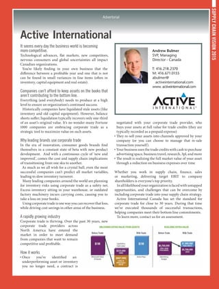 SUPPLYCHAINVISION2015
Advertorial
Active International
It seems every day the business world is becoming
more competitive.
Technological advances, flat markets, new competitors,
nervous consumers and global uncertainties all impact
Canadian organizations.
You’re likely finding in your own business that the
difference between a profitable year and one that is not
can be found in small variances in line items (often in
inventory, capital equipment and real estate).
Companies can’t afford to keep assets on the books that
aren’t contributing to the bottom line.
Everything (and everybody) needs to produce at a high
level to ensure an organization’s continued success.
Historically companies have liquidated stale assets (like
inventory and old capital equipment). However, balance
sheets suffer; liquidation typically recovers only one-third
of an asset’s original value. It’s no wonder many Fortune
1000 companies are embracing corporate trade as a
strategic tool to maximize value on such assets.
Why leading brands use corporate trade
In the era of innovation, consumer goods brands find
themselves in a constant state of beta with new product
development. And with a continuous cycle of ‘new and
improved’, comes the cost and supply chain implications
of transitioning from one sku to another.
As much as we all wish for a crystal ball, even the most
successful companies can’t predict all market variables,
leading to slow inventory turnover.
Many leading companies around the world are planning
for inventory risks using corporate trade as a safety net.
Excess inventory sitting in your warehouse, or outdated
factory machinery incurs carrying costs, causing you to
take a loss on your books.
Using corporate trade is one way you can recover that loss,
while driving cost savings in other areas of the business.
A rapidly growing industry
Corporate trade is thriving. Over the past 30 years, new
corporate trade providers across
North America have entered the
market in order to meet demand
from companies that want to remain
competitive and profitable.
How it works
• Once you’ve identified an
underperforming asset or inventory
you no longer need, a contract is
negotiated with your corporate trade provider, who
buys your assets at full value for trade credits (they are
typically recorded as a prepaid expense)
• They re-sell your assets into channels approved by your
company (or you can choose to manage that re-sale
transaction yourself).
• Your business uses the trade credits with cash to purchase
advertising space, business travel, research, 3pl, and more
• The result is realizing the full market value of your asset
through a reduction on business expenses over time
Whether you work in supply chain, finance, sales
or marketing, delivering target EBIT to company
shareholders is everyone’s top priority.
Inalllikelihoodyourorganizationisfacedwithuntapped
opportunities, and challenges that can be overcome by
including corporate trade into your supply chain strategy.
Active International Canada has set the standard for
corporate trade for close to 30 years. During that time
we’ve executed thousands of successful transactions,
helping companies meet their bottom line commitments.
To learn more, contact us for an assessment.
Andrew Bulmer
SVP, Managing
Director - Canada
T: 416.218.2370
M: 416.671.0155
abulmer@
activeinternational.com
www. activeinternational.com
 