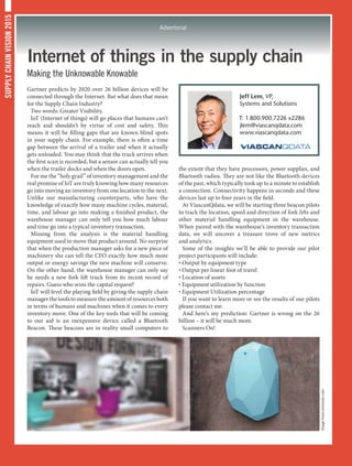 SUPPLYCHAINVISION2015
Advertorial
Internet of things in the supply chain
Making the Unknowable Knowable
Gartner predicts by 2020 over 26 billion devices will be
connected through the Internet. But what does that mean
for the Supply Chain Industry?
Two words: Greater Visibility.
IoT (Internet of things) will go places that humans can’t
reach and shouldn’t by virtue of cost and safety. This
means it will be filling gaps that are known blind spots
in your supply chain. For example, there is often a time
gap between the arrival of a trailer and when it actually
gets unloaded. You may think that the truck arrives when
the first scan is recorded, but a sensor can actually tell you
when the trailer docks and when the doors open.
For me the “holy grail” of inventory management and the
real promise of IoT are truly knowing how many resources
go into moving an inventory from one location to the next.
Unlike our manufacturing counterparts, who have the
knowledge of exactly how many machine cycles, material,
time, and labour go into making a finished product, the
warehouse manager can only tell you how much labour
and time go into a typical inventory transaction.
Missing from the analysis is the material handling
equipment used to move that product around. No surprise
that when the production manager asks for a new piece of
machinery she can tell the CFO exactly how much more
output or energy savings the new machine will conserve.
On the other hand, the warehouse manager can only say
he needs a new fork lift truck from its recent record of
repairs. Guess who wins the capital request?
IoT will level the playing field by giving the supply chain
manager the tools to measure the amount of resources both
in terms of humans and machines when it comes to every
inventory move. One of the key tools that will be coming
to our aid is an inexpensive device called a Bluetooth
Beacon. These beacons are in reality small computers to
the extent that they have processors, power supplies, and
Bluetooth radios. They are not like the Bluetooth devices
of the past, which typically took up to a minute to establish
a connection. Connectivity happens in seconds and these
devices last up to four years in the field.
At ViascanQdata, we will be starting three beacon pilots
to track the location, speed and direction of fork lifts and
other material handling equipment in the warehouse.
When paired with the warehouse’s inventory transaction
data, we will uncover a treasure trove of new metrics
and analytics.
Some of the insights we’ll be able to provide our pilot
project participants will include:
• Output by equipment type
• Output per linear foot of travel
• Location of assets
• Equipment utilization by function
• Equipment Utilization percentage
If you want to learn more or see the results of our pilots
please contact me.
And here’s my prediction: Gartner is wrong on the 26
billion – it will be much more.
Scanners On!
Jeff Lem, VP,
Systems and Solutions
T: 1.800.900.7226 x2286
jlem@viascanqdata.com
www.viascanqdata.com
Imagefromestimote.com
 