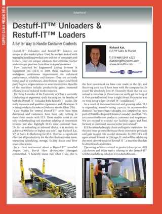 SUPPLYCHAINVISION2015
Advertorial
Destuff-IT™ Unloaders 
Restuff-IT™ Loaders
A Better Way to Handle Container Contents
Destuff-IT™ Unloaders and Restuff-IT™ Loaders are
unique in the market place. Used by workers tasked with
manually handling product into and out-of containers and
trailers. They are unique solutions that optimize worker
and conveyor position from floor to top of container.
First launched by Engineered Lifting Systems 
Equipment Inc. (ELS) in 2009, these machines have
undergone continuous improvement for enhanced
performance, reliability and features. They are currently
being used in warehouses, distribution centers and third
party logistic organizations in several countries. Benefits
of the machines include: productivity gains, increased
efficiencies and reduced worker injuries.
Dr. Steve Lavender of the University of Ohio is currently
conducting an ergonomic study focusing on the benefits of
boththeDestuff-IT™UnloadertheRestuff-IT™Loader.The
study measures and qualifies ergonomics and efficiencies. It
is being conducted in selected industry sites in Ohio, USA.
Case Studies for several Destuff-IT™ units have been
developed and customers have been very willing to
share their results with ELS. These studies assist in not
only understanding real numbers relating to investment
returns, but also highlight ELS’s wide customer base.
“As far as unloading at inbound docks, it is realistic to
achieve a 900/hour or higher case rate”, says Richard Kat,
VP of Sales  Marketing for ELS. This has a significant
effect on all productivity for the distribution centre team,
impacting scheduling, storage, facility docks and floor
space allocations.
In a client testimonial about a Destuff-IT™ installed
August 2014, David Hart (Production Manager)
commented, “I honestly mean this when I say, this is
the best investment we have ever made in the QA and
Receiving area, and I have been with the company for 26
years! We absolutely love it! I honestly think that we can
unload a container in 1 hour once we really get the hang of
it. Our normal unload time is right about 3 hours the way
we were doing it [pre-Destuff-IT™ installation].”
As a result of increased interest and growing sales, ELS
is expanding manufacturing capacity to accommodate
demand. “For more than 4 decades, our company has been
part of Waterloo Region (Ontario, Canada)”, said Kat. “We
are committed to our products, customers and employees.
We are excited to expand our facilities again and look
forward to continued success in the years ahead.”
ELS has attended supply chain and logistic tradeshows for
the past three years to showcase these innovative products
and gain insight into market demands. In 2015 ELS will
again attend Promat in Chicago, IL and will be exhibiting
the most current model of Restuff-IT™, a machine that has
bi-directional capabilities.
Upcoming webinars related to product description, ROI
calculation and other topics relating to the Destuff-IT™
will be available as listed on www.destuffit.com .
Richard Kat,
ELS VP Sales  Market
T: 519.669.5545 x225
rkat@engliftsystems.com
www.destuffit.com
 