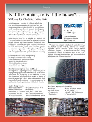 SUPPLYCHAINVISION2015
Advertorial
Is it the brains, or is it the brawn?…
What Keeps Frazier Customers Coming Back?
Actually, we know it takes just the right mix of both - the
brute strength and durability of our 100% structural steel
storage systems and, more importantly, everything else that
stands behind the steel; almost 65 years of system design, en-
gineering, testing and implementation expertise, channeled to
solve your toughest storage and material handling challenges.
THIS is what keeps Frazier’s customers coming back.
From standard pallet rack to complex pick modules and
AS/RS installations, Frazier Industrial helps each customer
develop the most cost-efficient solution to maximize space
and achieve optimal productivity. Customers throughout
the U.S. and Canada benefit from Frazier’s extensive
support teams across sales, design, engineering and project
management, each providing comprehensive expertise from
early concept development to system installation, including:
• Advanced System Design  Engineering
• Strategic National Manufacturing
• Material Handling Systems Integration
• Project  Site Management
• National Installation Teams
• After Sale System Support
Flex Manufacturing Saves Time and Money
Frazier provides a superior product at a competitive price by
relying on a highly productive network of U.S. and Canadian
“mini-mills” and strategically located fabrication facilities.
This allows us to deliver material as quickly as possible to
any geographic region. Frazier has 10 manufacturing plants
strategically located throughout North America as well as
our Canadian Sales/Logistics offices in Vineland, Ontario.
Frazier Storage Systems
• Selective Pallet Rack	 • Glide-In® Push-Back Rack
• Drive-In/Drive-Thru	 • Pallet Flow
• Multi-Level Pick Modules	• SelecDeck® Carton Flow
• Automated Storage	 • Rack Supported Buildings
 Retrieval Systems	 • Deep Lane Pallet Mole® Shuttle
“We equip our company with the tools needed to provide
the highest quality products, delivery and service,”
says Dan Garside, Canadian General Manager, Frazier
Industrial Company. “Our investment in manufacturing
technologies, product development and in our expert
staff has helped Frazier provide the best in custom storage
solutions across all business sectors.”
Specialized Applications by Industry
• Beverage	 • Food Processing  Dist.	
• Manufacturing	 • Cold Storage
• E-Commerce	 • Retail	 • 3PL/Warehousing
• Automotive	 • Pharmaceutical
Semi-Automated, Deep Lane Pallet Mole - Water Bottle Production facility
Rack Supported Building -
Commercial Printing
High-Bay VNA System - Cold Storage/3PL Facility
Dan Garside
General Manager
T: (905) 562-4500
dgarside@frazier.com
www.frazier.com
 