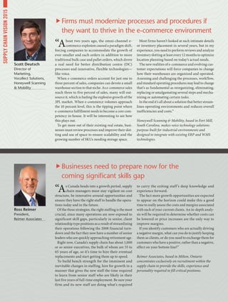 “As Canada heads into a growth period, supply
chain managers must stay vigilant on cost
structure, be innovative around opportunities and
ensure they have the right staff to handle the opera-
tions today and in the future.
Of the three strategies, the right staffing is the most
crucial, since many operations are now exposed to
significant skill gaps, particularly in senior, client
relationship type positions as a result of streamlining
their operations following the 2008 financial turn-
down and the fact they now have a number of senior
leaders who are quickly approaching retirement age.
Right now, Canada’s supply chain has about 1,000
or so senior executives, the bulk of whom are 55 to
65 years of age, so it’s time to hire their eventual
replacements and start getting them up to speed.
To build bench strength for the imminent and
inevitable changes in staffing, hire for growth in a
manner that gives the new staff the time required
to learn from senior staff who are likely in their
last five years of full-time employment. Be sure your
firm and its new staff are doing what’s required
to carry the exiting staff’s deep knowledge and
experience forward.
The fact more growth opportunities are expected
to appear on the horizon could make this a good
time to really assess the costs and margins associated
with each of your current clients. An in-depth analy-
sis will be required to determine whether costs can
be lowered or price increases are the only way to
improve margins.
If you identify customers who are actually driving
a negative margin, what can you do to justify keeping
them as clients, or do you need to exchange them for
customers who have a positive, rather than a negative,
effect on your bottom line?”
Reimer Associates, based in Milton, Ontario
concentrates exclusively on recruitment within the
supply chain to provide the skills, experience and
personality required to fill critical positions.
“About two years ago, the omni-channel e-
commerce explosion caused a paradigm shift,
forcing companies to accommodate the growth of
ever smaller and each orders in addition to more
traditional bulk case and pallet orders, which drove
a real need for better distribution centre (DC)
processes and innovative, flexible technologies—
like voice.
When e-commerce orders account for just one to
three percent of sales, companies can devote a small
warehouse section to that niche. As e-commerce sales
reach three to five percent of sales, many will out-
source it, which is fueling the explosive growth of the
3PL market. When e-commerce volumes approach
the 10 percent level, this is the tipping point where
e-commerce fulfillment needs to become a core com-
petency in-house. It will be interesting to see how
this plays out.
To get more out of their existing real estate, busi-
nesses must review processes and improve their slot-
ting and use of space to ensure scalability and the
growing number of SKUs needing storage space.
Most firms haven’t looked at such intimate details
or inventory placement in several years, but in my
experience, you need to perform reviews and analyze
inventory slotting at least every 12 months to optimize
location planning based on today’s actual needs.
The new realities of e-commerce and evolving cus-
tomer expectations will force companies to change
how their warehouses are organized and operated.
Assessing and challenging the processes, workflow,
and standard operating procedures may lead to change
that’s as fundamental as reorganizing, eliminating,
replacing or amalgamating several steps and mecha-
nizing or automating certain tasks.
In the end it’s all about a solution that better stream-
lines operating environments and reduces overall
inefficiencies and costs.”
Honeywell Scanning  Mobility, based in Fort Mill,
South Carolina, makes voice technology solutions
purpose-built for industrial environments and
designed to integrate with existing ERP and WMS
technologies.
Ross Reimer
President,
Reimer Associates
Scott Deutsch
Director of
Marketing,
Vocollect Solutions,
Honeywell Scanning
 Mobility
Businesses need to prepare now for the
coming significant skills gap
Firms must modernize processes and procedures if
they want to thrive in the e-commerce environment
SUPPLYCHAINVISION2015
 