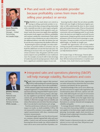 “Supply chain providers support their partners’
growthbyunderstandingandconstantlysqueezing
out end-to-end supply chain costs to drive profitability.
KPMGestimatessupplychainbenefitsdoublewithan
integrated approach to transformation and sales and
operations planning. Integrated SOP requires end-to-
endcollaborationwitheveryone(e.g.finance,sales,logis-
tics, key suppliers) to provide the visibility needed to
control costs, provide flexibility and manage demand
volatility. It effectively manages demand volatility and
reducesfluctuationsandcostsbetterthanforecastingin
silos. It can also lead to more business and savings.
Track key performance indicators for an immediate
impact on results: on-shelf availability (CPGs), fill
rate measured by customers versus suppliers, working
capital measurements with clear, communicated
inventory measurements.
Understand supply chain costs’ key drivers by prod-
uct, customer, channel, regional hub, order and cases/
pallets. Control costs and increase profitability by
knowing their drivers inside-out, which includes the
exact cost to serve across each line of product, cus-
tomers and channels. With this data, organizations
can make rational choices about how they serve their
customers and identify the loss-generators.
Detailed knowledge of the cost-to-serve allows sup-
ply chain executives to support sales negotiations and
transformation plans with facts, options and solu-
tions, while addressing the root cause of cost increases
rather than taking non-sustainable, random actions.
According to a KPMG survey the supply chain’s top
two challenges are aligning operations to real-time
fluctuations in customer demand and managing risk,
reliability and quality.
To manage demand volatility, supply chain execu-
tives must drive forecasting visibility to customers
and suppliers to facilitate proper supply and demand
planning. Increasingly, supply chain executives are
looking at cloud computing to streamline collabora-
tive forecasting and planning.
KPMG Canada in Montreal provides tax, audit and
advisory services with more than 700 partners and
34 locations across Canada.
“Profitability is as much about cost control as
buying or selling a particular product or ser-
vice, so plan and develop a strong working relationship
with a reputable provider to meet targets and goals.
Determine the inventory levels required to meet cus-
tomers’needs,thenensureyoursupplychaincapabilities
and inventory levels support your delivery, profitability
and customer satisfaction commitments. Rush orders
canresultinalossorbreakevenonasale,solookathow
the additional delivery costs affect the bottom line and
besuretheextracostguaranteesthedeadlinewillbemet.
By planning for express airfreight, you reduce deliv-
ery times, tie up fewer dollars in inventory and can
build the additional cost into the final sales price. By
offsetting an increase in the cost-of-goods-sold with
a lower inventory value, the greater cash flow can be
used to improve your profitability in non-traditional
ways. For example, you may be able to take advantage
of vendor discounts for prompt payment, which could
have a significant cumulative impact at year end.
Sourcing locally is ideal, but not always possible.
Work with your freight or third-party logistics pro-
vider to fully understand the door-to-door transit
path and transportation modes. What are the potential
bottlenecks? Customs, taxation? What are the inherent
constraints with each shipping mode? In each mode,
what is the ideal size and weight for each skid? Security
requirements, dangerous goods controls and skid size
parameters will vary from truck to passenger or cargo-
only plane. Wrong-size skids, even just two inches of
added height, can double air-freight costs.
Consider the opportunity cost of every dollar!
Getting your goods to market faster can help preserve
your cash for use elsewhere, which means airfreight
can help businesses thrive.”
Air Canada Cargo, in Mississauga, Ontario offers
direct cargo services to over 150 Canadian and more
than 300 international destinations in markets such
as Europe, Asia, South America and Australia.
Jérôme Thirion,
Partner,
National Lead,
Supply Chain
 Procurement
Advisory Services,
KPMG Canada
Jason Dacosta,
General Sales
Manager – Global
Partnerships,
Air Canada Cargo
Integrated sales and operations planning (SOP)
will help manage volatility, fluctuations and costs
Plan and work with a reputable provider
because profitability comes from more than
selling your product or service
SUPPLYCHAINVISION2015
 