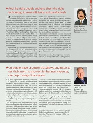 “Put the right people in the right jobs with the
tools that allow them to work as efficiently
and effectively as possible and success is virtually
guaranteed in any industry. The skills and compe-
tency levels must all be there, but beyond that make
sure they fit the team, department and firm from a
personality and culture perspective­—or risk long-
term performance, morale and engagement issues.
Your firm will face everything from daily opera-
tional adjustments to massive market shifts­—so
make sure your business model is flexible enough
to accommodate change and quickly turn it into a
financial or competitive advantage. With the right
resources, your people and processes can easily
shift course and realize the full capabilities of your
business model.
I’m dismayed at how often businesses quickly buy
into the super-cool, sexy new technology without
first establishing if there is a true business need and
whether it offers real value and/or revenue growth.
Look at what your people and your business really
need, then find the technology that meets those needs
with the least impact on your key processes.
Well-chosen technology can enhance employee
engagement and morale by automating the repeti-
tive, low-value and often tedious tasks. This allows
employees to focus on the higher value activities
that are more engaging and have a more noticeable
impact on the firm’s performance, which often
results in them being significantly more invested in
the success of the organization.
Rely on information that is accurate, timely and
relevant to make smart, informed business decisions
that help contain costs and manage the bottom line
more effectively. Too many companies still rely on
information from individual employee’s data silos,
usually Excel, or departmental reports that don’t
reflect the whole picture. When you have all of the
facts in an integrated, well defined repository, the
decisions are made more easily, quickly and are
generally much better.”
Konstant, in Oakville, Ontario, provides innovative
solutions for storage and material handling systems.
“Create alignment and strengthen partnerships
by opening up the lines of communication
across your organization to develop a culture of
innovation between the supply chain, procurement,
brand management, sales and marketing, then
extend it to your suppliers and customers. They can
be a source of tremendous insight and support with
a unique vantage point across competitors and indus-
tries. Beyond price, they can offer data, benchmarks
and best practices and share unique approaches on
how to fill the gaps missed by monthly reports and
fill rates.
Risk management is key, but even the most sophis-
ticated inventory planning and management systems
can’t predict all of the market variables. The various
unknowns, such as raw material and currency price
fluctuations, unseasonal weather, environmental
catastrophes, global and political events, changing
consumer shopping patterns, and other disruptions
can all impact inventory levels. 
In today’s uncertain environment, effective risk
management is especially crucial; research suggests
companies with more mature risk practices not only
do better financially, they can better navigate and
reduce their exposure in the face of disruptions.
By better managing inventory risk with corporate
trade, organizations are empowered to focus on
business growth drivers such as new product
development.
Look at your supply chain through the lens of
sustainability and corporate social responsibility
because reducing waste and emissions, and managing
consumption typically equates to cost savings, effi-
cient processes, and increased customer confidence
and loyalty.”
Active International, in Toronto is a corporate trade
broker helping businesses recognize and realize the
true value of their assets to make every dollar and
every asset count.
Kevin Squires
Vice President,
Business Technology,
Konstant
Andrew Bulmer
Senior Vice
President and
Managing Director,
Active International
Find the right people and give them the right
technology to work efficiently and productively
Corporate trade, a system that allows businesses to
use their assets as payment for business expenses,
can help manage financial risk
SUPPLYCHAINVISION2015
 