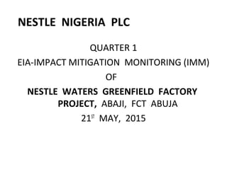 NESTLE NIGERIA PLC
QUARTER 1
EIA-IMPACT MITIGATION MONITORING (IMM)
OF
NESTLE WATERS GREENFIELD FACTORY
PROJECT, ABAJI, FCT ABUJA
21ST
MAY, 2015
 