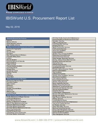 www.ibisworld.com | 1-800-330-3772 | procureinfo@ibisworld.com
IBISWorld U.S. Procurement Report List
May 02, 2016
Apparel& Personal Care Products
Uniforms
Medical Uniforms
Flame-Resistant Uniforms
High-Visibility Uniforms
Building & Construction Components & Supplies
Construction Aggregates
Cement
Security Glass
Fire Doors
Blast Resistant Doors & Window s
Automatic Sliding Doors
Ladders
Security Shutters
Industrial Platforms & Catw alks
Posts & Bollards
Toilets & Urinals
Thermal Building Insulation
Scaffolding Rental
Garage Doors
Commercial Carpet
Resilient Flooring
Dryw all
Adhesives
Sheet Metal
Building & Construction Machinery
Earthmoving Machine Rental
Front-End Loaders
Motor Graders
Bulldozers
Excavators
Portable Concrete Mixers
AerialLifts
Platform Lifts
AerialLift Rental
Building & Facility Construction & Maintenance Services
Facility Maintenance & Repair Services
Landscape Maintenance
Snow Removal Services
Parking Lot Maintenance & Repair
Right-of-Way Maintenance Services
Generator Maintenance & Repair
Oil & Gas Refinery Construction
Oil & Gas Refinery Maintenance Services
Pow er Line Construction
Asphalt Paving Services
Transmission Tow er Construction
Oil & Gas Pipeline Construction
Oil & Gas Facility Construction & Maintenance
Industrial Building & Warehouse Construction
Demolition Services
Utility Locating Services
Land Preparation Services
Dredging Services
Marine Construction Services
Traffic ControlServices
Wood Floor Installation
Carpet Installation
Resilient Floor Covering Installation
Plastering & Dryw allServices
General Contractor Services
Water Damage Restoration Services
Roofing, Siding & Sheet Metal Services
Plumbing Construction Services
Glazing Services
Waterproofing Services
Acoustical& Insulation Services
Scaffolding Services
Portable Lighting Equipment Rental
Safe & Vault Installation
Sign Installation
ArtificialTurf Systems
Window & Door Installation Services
Store Fixture Installation
Tank Cleaning Services
Fence & Gate Construction
Window Tinting Services
Epoxy Application Services
Building Fireproofing Services
Maintenance Turnaround Services
Industrial Leak Detection Services
Security SystemInstallation
Carpentry Services
Turbine Repair & Maintenance
Elevator & Escalator Maintenance Services
Storage Tank Rental
High-Pressure Cleaning Services
Painting Services
Vending Machine Rental
HVAC SystemConstruction & Maintenance
Tank & Line Testing Services
Air Filtration Services
Water Well Drilling Services
Electrical Contracting Services
Energy Data Management Services
Energy Management Control Systems
Intercom System Installation
Riser Management Services
 