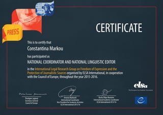 CERTIFICATE
This is to certify that
Constantina Markou
has participated as
NATIONAL COORDINATOR AND NATIONAL LINGUISTIC EDITOR
in the International Legal Research Group on Freedom of Expression and the
Protection of Journalistic Sources organised by ELSA International, in cooperation
with the Council of Europe, throughout the year 2015-2016.
Bruno Filipe Monteiro
International Academic Coordinator
ELSA International 2015/16
Antonia Markoviti
International Coordinator
Vice President for Academic Activities
ELSA International 2015/16
Thorbjørn Jagland
Secretary-General
Council of Europe
 