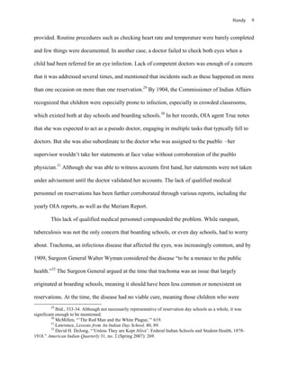 Handy	 9	
provided. Routine procedures such as checking heart rate and temperature were barely completed
and few things were documented. In another case, a doctor failed to check both eyes when a
child had been referred for an eye infection. Lack of competent doctors was enough of a concern
that it was addressed several times, and mentioned that incidents such as these happened on more
than one occasion on more than one reservation.29
By 1904, the Commissioner of Indian Affairs
recognized that children were especially prone to infection, especially in crowded classrooms,
which existed both at day schools and boarding schools.30
In her records, OIA agent True notes
that she was expected to act as a pseudo doctor, engaging in multiple tasks that typically fell to
doctors. But she was also subordinate to the doctor who was assigned to the pueblo –her
supervisor wouldn’t take her statements at face value without corroboration of the pueblo
physician.31
Although she was able to witness accounts first hand, her statements were not taken
under advisement until the doctor validated her accounts. The lack of qualified medical
personnel on reservations has been further corroborated through various reports, including the
yearly OIA reports, as well as the Meriam Report.
This lack of qualified medical personnel compounded the problem. While rampant,
tuberculosis was not the only concern that boarding schools, or even day schools, had to worry
about. Trachoma, an infectious disease that affected the eyes, was increasingly common, and by
1909, Surgeon General Walter Wyman considered the disease “to be a menace to the public
health.”32
The Surgeon General argued at the time that trachoma was an issue that largely
originated at boarding schools, meaning it should have been less common or nonexistent on
reservations. At the time, the disease had no viable cure, meaning those children who were
																																																																				
29
Ibid., 333-34. Although not necessarily representative of reservation day schools as a whole, it was
significant enough to be mentioned.
30
McMillen, “’The Red Man and the White Plague,’” 619.
31
Lawrence, Lessons from An Indian Day School, 80, 89.
32
David H. DeJong, “’Unless They are Kept Alive’: Federal Indian Schools and Student Health, 1878-
1918.” American Indian Quarterly 31, no. 2 (Spring 2007): 269.
 
