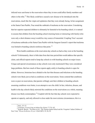 Handy	 10	
infected were sent home to the reservation where they in turn could affect family members and
others in the tribe.33
This likely could have caused a new disease to be introduced onto the
reservations, much like the virgin-soil epidemics that they were already facing. In her assignment
at the Santa Clara Pueblo, True noted the outbreak of trachoma on the reservation. Considering
that her superior expected children to ultimately be funneled to his boarding school, it is natural
to assume that children from the boarding school returning home or interacting with family (who
were only a short distance away) would be a key source of transmittal. Coupling True’s account
of trachoma outbreaks at the Santa Clara Pueblo with the Surgeon General’s report that trachoma
was limited to boarding schools reinforces that point. 34
Were health conditions at the reservation day schools as bad as they were at the boarding
schools? Unfortunately, there is little data from that time period that would address that specific
claim, and official reports tend to lump day schools in with boarding schools on major issues.
Unique and special circumstances at day schools were only mentioned if they were considered
large problems. But how much of these reports apply solely to boarding schools is open for
debate. However, historians have alluded to the fact that diseases and infections at the boarding
schools were likely just as bad as conditions on the reservations. Some contend that conditions
were so poor on reservations, that parents willingly sent their children to boarding schools
assuming conditions were better, in an attempt to save the child. In fact, infection, disease, and
health in the day schools likely mirrored the conditions on the reservations as a whole, meaning
disease was likely commonplace.35
Coupled with the fact that day schools were expected to
operate at capacity, and only allowed to close under the most extreme circumstances, this is a
																																																																				
33
Ibid., 271-72.	
34
Lawrence, Lessons from an Indian Day School, 77-78, 162.
35
Keith R. Burich, “’No Place to Go’: The Thomas Indian School and the ‘Forgotten’ Indian Children of
New York,” Wicazo Sa Review 22, no. 2 (Fall 2007): 93, 96, 99.	
 