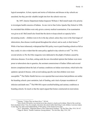 Handy	 11	
logical assumption. At best, reports and stories of infections and disease at day schools are
anecdotal, but they provide valuable insight into how the schools were run.
By 1897, Interior Department Indian Inspector William J. McConnell made it his priority
to investigate health concerns of Indians. In one visit to San Carlos Apache Day School in 1898,
he concluded that children were only given a cursory medical examination, if an examination
was given at all. McConnell also found that the desire to keep schools at capacity led to
devastating results – children were to be in the day school, unless they were in the final stages of
tuberculosis, thus disease would spread throughout the school, and as such, to their homes.36
While it has been infamously widespread that OIA policy was to pack boarding schools as full as
they could, it is also evident that the same policy applied to day schools as well.37
In 1914,
several articles in The Red Man magazine were dedicated to the plight of Indians caused by
infectious diseases. Even then, setting aside the now discredited opinion that Indians were more
prone to tuberculosis due to genetics, the assistant commissioner of Indian Affairs and several
doctors complained about the lack of sanitary conditions on Indian reservations, which led to the
epidemic spread of disease, with several making specific note that children were most
susceptible.38
The Public Health Service even reported that reservations had problems not unlike
the boarding schools: poor sanitation, lack of funding, and a lack of proper recordation of
infection and death rates.39
The1906 OIA report extolled building and sanitary conditions at
boarding schools. So much so that the report argued that homes constructed on reservations
																																																																				
36
Dejong, “’Unless They are Kept Alive,’” 263-64.
37
How strictly OIA policy was carried out at day schools is clearly up for debate. Much of the work has
been anecdotal at best. True, for example, shut down the school rather than bring in sick children. Lawrence makes
it clear that True often acted independently of OIA policy if she found it to be inane.
38
Dr. F. Shoemaker, “Important Phases of the Tuberculosis Problem,” The Red Man, May 1914, 361-67.
39
Edgar B. Merrit, “Health Conditions Among Indians,” The Red Man, May 1914, 349.
 