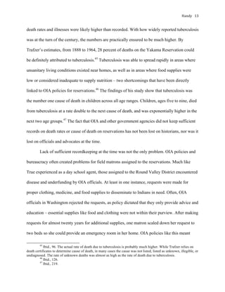 Handy	 13	
death rates and illnesses were likely higher than recorded. With how widely reported tuberculosis
was at the turn of the century, the numbers are practically ensured to be much higher. By
Trafzer’s estimates, from 1888 to 1964, 28 percent of deaths on the Yakama Reservation could
be definitely attributed to tuberculosis.45
Tuberculosis was able to spread rapidly in areas where
unsanitary living conditions existed near homes, as well as in areas where food supplies were
low or considered inadequate to supply nutrition – two shortcomings that have been directly
linked to OIA policies for reservations.46
The findings of his study show that tuberculosis was
the number one cause of death in children across all age ranges. Children, ages five to nine, died
from tuberculosis at a rate double to the next cause of death, and was exponentially higher in the
next two age groups.47
The fact that OIA and other government agencies did not keep sufficient
records on death rates or cause of death on reservations has not been lost on historians, nor was it
lost on officials and advocates at the time.
Lack of sufficient recordkeeping at the time was not the only problem. OIA policies and
bureaucracy often created problems for field matrons assigned to the reservations. Much like
True experienced as a day school agent, those assigned to the Round Valley District encountered
disease and underfunding by OIA officials. At least in one instance, requests were made for
proper clothing, medicine, and food supplies to disseminate to Indians in need. Often, OIA
officials in Washington rejected the requests, as policy dictated that they only provide advice and
education – essential supplies like food and clothing were not within their purview. After making
requests for almost twenty years for additional supplies, one matron scaled down her request to
two beds so she could provide an emergency room in her home. OIA policies like this meant
																																																																				
45
Ibid., 96. The actual rate of death due to tuberculosis is probably much higher. While Trafzer relies on
death certificates to determine cause of death, in many cases the cause was not listed, listed as unknown, illegible, or
undiagnosed. The rate of unknown deaths was almost as high as the rate of death due to tuberculosis.
46
Ibid., 126.	
47
Ibid., 219.
 