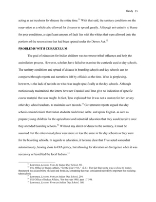 Handy	 15	
acting as an incubator for disease the entire time.51
With that said, the sanitary conditions on the
reservation as a whole also allowed for diseases to spread greatly. Although not entirely to blame
for poor conditions, a significant amount of fault lies with the whites that were allowed onto the
portions of the reservations that had been opened under the Dawes Act.52
PROBLEMS WITH CURRICULUM
The goal of education for Indian children was to remove tribal influence and help the
assimilation process. However, scholars have failed to examine the curricula used at day schools.
The sanitary conditions and spread of disease in boarding schools and day schools can be
compared through reports and narratives left by officials at the time. What is perplexing,
however, is the lack of records on what was taught specifically at the day schools. Although
meticulously maintained, the letters between Crandall and True give no indication of specific
course material that was taught. In fact, True explained that it was not a custom for her, or any
other day school teachers, to maintain such records.53
Government reports argued that day
schools should ensure that Indian students could read, write, and speak English, as well as
prepare young children for the agricultural and industrial education that they would receive once
they attended boarding schools.54
Without any direct evidence to the contrary, it must be
assumed that the educational plans were more or less the same in the day schools as they were
for the boarding schools. In regards to education, it became clear that True acted somewhat
autonomously, hewing close to OIA policy, but allowing for deviation or divergence when it was
necessary or benefited the local Indians.55
																																																																				
51
Lawrence, Lessons from An Indian Day School, 88.
52
U.S. Office of Indian Affairs, “for the year 1914,” 12-13. The fact that waste was so close to homes
threatened the accessibility of clean and fresh air, something that was considered incredibly important for avoiding
tuberculosis.		
53
Lawrence, Lessons from an Indian Day School, 204.
54
U.S Office of Indian Affairs, “for the year 1905, part 1,” 399.
55
Lawrence, Lessons From an Indian Day School, 160.
 