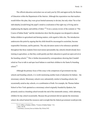 Handy	 16	
The official education curriculum was set each year by OIA and approved by the Bureau
of Education within the Department of the Interior. Although the expectation was that teachers
would follow this plan, they were given limited autonomy to deviate, but only when “his or her
individuality [would bring] the pupil’s mind to a realization of the right way of living and in
emphasizing the dignity and nobility of labor.”56
Even a cursory review of the contents in “The
Course of Indian Study” and the introduction show that the program was designed to educate
Indian children in agricultural and farming matters, with regard to little else. The introduction
underscores this point by arguing that the child should be encouraged to assimilate, become
responsible Christians, and be patriotic. The only deviation seems to be references sprinkled
throughout that those students from reservations (presumably day schools) should already have
training in agriculture, so that they could quickly put their education to good use upon arrival at
the boarding schools.57
This is further documented by correspondence showing that Crandall
relied on True to talk to and spur local Indians to send their children to the Santa Fe boarding
school.58
Although the primary focus of this essay is the comparison of government-run day
schools and boarding schools, it is worth mentioning another track of education for Indians – the
missionary schools. Missionary schools were substantially similar to boarding schools, but
occasionally acted as day schools, or a combination of both. For example, the Thomas Indian
School in New York operated as a missionary school originally founded by Quakers, but
primarily acted as a boarding school towards the end of the nineteenth century, while admitting
children for day school occasionally. Because the government did not operate the missionary
school, the school lacked the resources and oversight that the federal government would provide.
																																																																				
56
U.S. Office of Indian Affairs, “Course of Indian Study,” 5-6.
57
Ibid., 38-39.
58
Lawrence, Lessons from an Indian Day School,162.
 