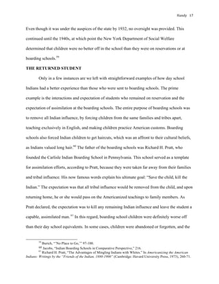 Handy	 17	
Even though it was under the auspices of the state by 1932, no oversight was provided. This
continued until the 1940s, at which point the New York Department of Social Welfare
determined that children were no better off in the school than they were on reservations or at
boarding schools.59
THE RETURNED STUDENT
Only in a few instances are we left with straightforward examples of how day school
Indians had a better experience than those who were sent to boarding schools. The prime
example is the interactions and expectation of students who remained on reservation and the
expectation of assimilation at the boarding schools. The entire purpose of boarding schools was
to remove all Indian influence, by forcing children from the same families and tribes apart,
teaching exclusively in English, and making children practice American customs. Boarding
schools also forced Indian children to get haircuts, which was an affront to their cultural beliefs,
as Indians valued long hair.60
The father of the boarding schools was Richard H. Pratt, who
founded the Carlisle Indian Boarding School in Pennsylvania. This school served as a template
for assimilation efforts, according to Pratt, because they were taken far away from their families
and tribal influence. His now famous words explain his ultimate goal: “Save the child, kill the
Indian.” The expectation was that all tribal influence would be removed from the child, and upon
returning home, he or she would pass on the Americanized teachings to family members. As
Pratt declared, the expectation was to kill any remaining Indian influence and leave the student a
capable, assimilated man. 61
In this regard, boarding school children were definitely worse off
than their day school equivalents. In some cases, children were abandoned or forgotten, and the
																																																																				
59
Burich, “’No Place to Go,’” 97-100.
60	Jacobs, “Indian Boarding Schools in Comparative Perspective,” 216.
61
Richard H. Pratt, “The Advantages of Mingling Indians with Whites.” In Americanizing the American
Indians: Writings by the “Friends of the Indian, 1880-1900” (Cambridge: Havard University Press, 1973), 260-71.	
 