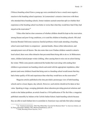 Handy	 19	
Chilocco boarding school from a young age were considered to have a much more negative
reaction to the boarding school experience. In Lomawaima’s extensive interviews with those
who attended these boarding schools, former students seemed somewhat split on whether their
experience at the boarding school was better or worse than what they would have had if they had
stayed on the reservation.65
Tribes often had no clear consensus of whether children should be kept on the reservation
among disease and poor living conditions, or to send the children to boarding schools. Oft cited
historian Brenda Child notes numerous familial problems which made attending a boarding
school seem much better in comparison – parental deaths, illness (often tuberculosis), and
unemployment were all factors. She also notes that even if Indian children wanted to attend a
local school, there were often obstacles that prevented them being able to do so. In Midwestern
states, children lacked proper winter clothing, often causing them to miss out on school during
the winter. While some parents understood the burden that went along with sending their
children to government run boarding schools and acted with the appropriate trepidation, other
parents (and some children) found that being sent to a boarding school would ensure that they
had a better quality of life and experiences than what they would have on the reservation.66
Magazine articles published at the time provided a picturesque view of both boarding
schools and to a lesser degree, day schools. However, such articles should not be taken at face
value. Speaking in large, sweeping platitudes about education providing practical solutions and
results to the Indian problem, an article found in a 1914 publication of The Red Man, a magazine
published ostensibly by Indians at the Carlisle Indian School, lauds boarding schools because
they are able to teach Indians how to assimilate to American ways and take their place amongst
																																																																				
65
K. Tsianina Lomawaima, “Hm! Hey White Boy! You Got No Business Here!” in American Indians, ed.
by Nancy Shoemaker (Malden, MA: Blackwell Publishers), 228-35.
66
Child, Boarding School Seasons, 18-21.
 