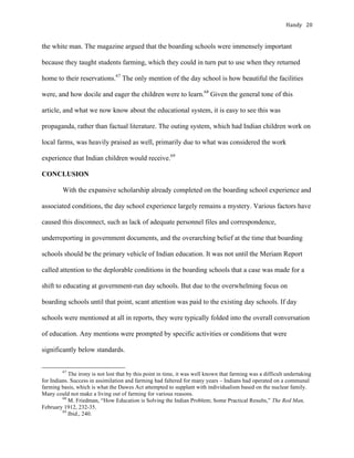 Handy	 20	
the white man. The magazine argued that the boarding schools were immensely important
because they taught students farming, which they could in turn put to use when they returned
home to their reservations.67
The only mention of the day school is how beautiful the facilities
were, and how docile and eager the children were to learn.68
Given the general tone of this
article, and what we now know about the educational system, it is easy to see this was
propaganda, rather than factual literature. The outing system, which had Indian children work on
local farms, was heavily praised as well, primarily due to what was considered the work
experience that Indian children would receive.69
CONCLUSION
With the expansive scholarship already completed on the boarding school experience and
associated conditions, the day school experience largely remains a mystery. Various factors have
caused this disconnect, such as lack of adequate personnel files and correspondence,
underreporting in government documents, and the overarching belief at the time that boarding
schools should be the primary vehicle of Indian education. It was not until the Meriam Report
called attention to the deplorable conditions in the boarding schools that a case was made for a
shift to educating at government-run day schools. But due to the overwhelming focus on
boarding schools until that point, scant attention was paid to the existing day schools. If day
schools were mentioned at all in reports, they were typically folded into the overall conversation
of education. Any mentions were prompted by specific activities or conditions that were
significantly below standards.
																																																																				
67
The irony is not lost that by this point in time, it was well known that farming was a difficult undertaking
for Indians. Success in assimilation and farming had faltered for many years – Indians had operated on a communal
farming basis, which is what the Dawes Act attempted to supplant with individualism based on the nuclear family.
Many could not make a living out of farming for various reasons.
68
M. Friedman, “How Education is Solving the Indian Problem; Some Practical Results,” The Red Man,
February 1912, 232-35.
69
Ibid., 240.	
 