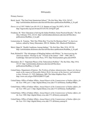 Bibliography:
Primary Sources:
Beird, Jacob. “The East Farm Sanatorium School.” The Red Man, May 1914, 362-67.
http://carlisleindian.dickinson.edu/sites/all/files/docs-publications/RedMan_6_9c.pdf.
Dawes Act of 1887, Public Law 49-119, U.S. Statutes at Large 24 (1887): 387-91.
http://legisworks.org/sal/24/stats/STATUTE-24-Pg387.pdf.
Friedman, M. “How Education is Solving the Indian Problem; Some Practical Results.” The Red
Man, February 1912, 232-41. http://carlisleindian.dickinson.edu/sites/all/files/docs-
publications/RedMan_4_6c.pdf.
Lomawaima, K. Tsianina. “Hm! Hey White Boy! You Got No Business Here!” in American
Indians, edited by Nancy Shoemaker, 209-34. Malden, MA: Blackwell Publishers.
Merit, Edgar B. “Health Conditions Among Indians.” The Red Man, May 1914, 347-50.	
http://carlisleindian.dickinson.edu/sites/all/files/docs-publications/RedMan_6_9c.pdf.
Pratt, Richard H. “The Advantages of Mingling Indians with Whites.” In Americanizing the
American Indians: Writings by the “Friends of the Indian” 1880 – 1900, 260-71.
Cambridge: Harvard University Press, 1973. http://historymatters.gmu.edu/d/4929.
Shoemaker, Dr. F. “Important Phases of the Tuberculosis Problem.” The Red Man, May 1914,
351-67. http://carlisleindian.dickinson.edu/sites/all/files/docs-
publications/RedMan_6_9c.pdf.
United States. Department of Interior. The Problem of Indian Administration: Report of a Survey
made at the request of Honorable Hubert Work, Secretary of the Interior, and submitted
to him, February 21, 1928. Baltimore, MD: The Johns Hopkins Press, 1928.
http://www.eric.ed.gov/PDFS/ED087573.pdf.
United States. Office of Indian Affairs, Annual Report of the Commissioner of Indian Affairs, for
the Year 1900, part 1. http://digital.library.wisc.edu/1711.dl/History.AnnRep1900p1.
United States. Office of Indian Affairs. Annual Report of the Commissioner of Indian Affairs, for
the Year 1905, part 1. http://digital.library.wisc.edu/1711.dl/History.AnnRep05p1.
United States. Office of Indian Affairs. Annual Report of the Commissioner of Indian Affairs, for
the Year 1906. http://digital.library.wisc.edu/1711.dl/history.annrepo06.
United States. Office of Indian Affairs. Annual Report of the Commissioner of Indian Affairs for
the Year 1914. http://digital.library.wisc.edu/1711.dl/history.annrep14.
 