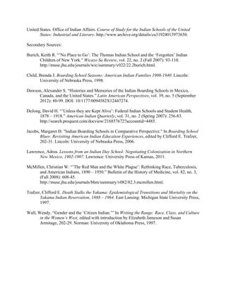 United States. Office of Indian Affairs. Course of Study for the Indian Schools of the United
States: Industrial and Literary. http://www.archive.org/details/cu31924013973650.
Secondary Sources:
Burich, Keith R. “’No Place to Go’: The Thomas Indian School and the ‘Forgotten’ Indian
Children of New York.” Wicazo Sa Review, vol. 22, no. 2 (Fall 2007): 93-110.
http://muse.jhu.edu/journals/wic/summary/v022/22.2burich.html.
Child, Brenda J. Boarding School Seasons: American Indian Families 1900-1940. Lincoln:
University of Nebraska Press, 1998.
Dawson, Alexander S. “Histories and Memories of the Indian Boarding Schools in Mexico,
Canada, and the United States.” Latin American Perspectives, vol. 39, no. 5 (September
2012): 80-99. DOI: 10/1177/0094582X12447274.
DeJong, David H. “’Unless they are Kept Alive’: Federal Indian Schools and Student Health,
1878 – 1918.” American Indian Quarterly, vol. 31, no. 2 (Spring 2007): 256-83.
http://search.proquest.com/docview/216857672?accountid=4485.
Jacobs, Margaret D. "Indian Boarding Schools in Comparative Perspective." In Boarding School
Blues: Revisiting American Indian Education Experiences, edited by Clifford E. Trafzer,
202-31. Lincoln: University of Nebraska Press, 2006.
Lawrence, Adrea. Lessons from an Indian Day School: Negotiating Colonization in Northern
New Mexico, 1902-1907. Lawrence: University Press of Kansas, 2011.
McMillen, Christian W. “’The Red Man and the White Plague’: Rethinking Race, Tuberculosis,
and American Indians, 1890 – 1950.” Bulletin of the History of Medicine, vol. 82, no. 3,
(Fall 2008): 608-45.
http://muse.jhu.edu/journals/bhm/summary/v082/82.3.mcmillen.html.
Trafzer, Clifford E. Death Stalks the Yakama: Epidemiological Transitions and Mortality on the
Yakama Indian Reservation, 1888 – 1964. East Lansing: Michigan State University Press,
1997.
Wall, Wendy. “Gender and the ‘Citizen Indian.’” In Writing the Range: Race, Class, and Culture
in the Women’s West, edited with introduction by Elizabeth Jameson and Susan
Armitage, 202-29. Norman: University of Oklahoma Press, 1997.
 