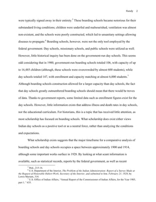 Handy	 2	
were typically signed away in their entirety.5
These boarding schools became notorious for their
substandard living conditions; children were underfed and malnourished, ventilation was almost
non-existent, and the schools were poorly constructed, which led to unsanitary settings allowing
diseases to propagate.6
Boarding schools, however, were not the only tool employed by the
federal government. Day schools, missionary schools, and public schools were utilized as well.
However, little historical inquiry has been done on the government-run day schools. This seems
odd considering that in 1900, government-run boarding schools totaled 106, with capacity of up
to 16,485 children (although, these schools were overcrowded by almost 600 students), while
day schools totaled 147, with enrollment and capacity matching at almost 6,000 students.7
Although boarding schools construction allowed for a larger capacity than day schools, the fact
that day schools greatly outnumbered boarding schools should mean that there would be troves
of data. Thanks to government reports, some limited data such as enrollment figures exist for the
day schools. However, little information exists that address illness and death rates in day schools,
nor the educational curriculum. For historians, this is a topic that has received little attention, as
most scholarship has focused on boarding schools. What scholarship does exist either views
Indian day schools as a positive tool or as a neutral force, rather than analyzing the conditions
and expectations.
What scholarship exists suggests that the major timeframe for a comparative analysis of
boarding schools and day schools occupies a space between approximately 1900 and 1914,
although some important works surface in 1928. By looking at what scant information is
available, such as statistical records, reports by the federal government, as well as recent
																																																																				
5
Ibid., 215-16.	
6
U.S. Department of the Interior, The Problem of the Indian Administration: Report of a Survey Made at
the Request of Honorable Hubert Work, Secretary of the Interior, and submitted to him, February 21, 1928, by
Lewis Meriam, 314.
7
U.S. Office of Indian Affairs, “Annual Report of the Commissioner of Indian Affairs, for the Year 1905,
part 1,” 635.
 