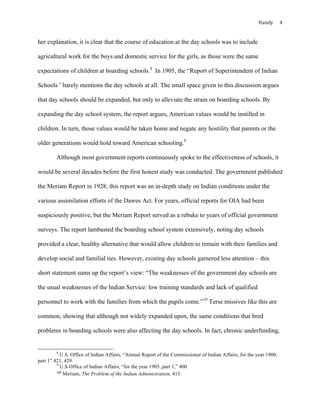 Handy	 4	
her explanation, it is clear that the course of education at the day schools was to include
agricultural work for the boys and domestic service for the girls, as those were the same
expectations of children at boarding schools.8
In 1905, the “Report of Superintendent of Indian
Schools” barely mentions the day schools at all. The small space given to this discussion argues
that day schools should be expanded, but only to alleviate the strain on boarding schools. By
expanding the day school system, the report argues, American values would be instilled in
children. In turn, those values would be taken home and negate any hostility that parents or the
older generations would hold toward American schooling.9
Although most government reports continuously spoke to the effectiveness of schools, it
would be several decades before the first honest study was conducted. The government published
the Meriam Report in 1928; this report was an in-depth study on Indian conditions under the
various assimilation efforts of the Dawes Act. For years, official reports for OIA had been
suspiciously positive, but the Meriam Report served as a rebuke to years of official government
surveys. The report lambasted the boarding school system extensively, noting day schools
provided a clear, healthy alternative that would allow children to remain with their families and
develop social and familial ties. However, existing day schools garnered less attention – this
short statement sums up the report’s view: “The weaknesses of the government day schools are
the usual weaknesses of the Indian Service: low training standards and lack of qualified
personnel to work with the families from which the pupils come.”10
Terse missives like this are
common, showing that although not widely expanded upon, the same conditions that bred
problems in boarding schools were also affecting the day schools. In fact, chronic underfunding,
																																																																				
8
U.S. Office of Indian Affairs, “Annual Report of the Commissioner of Indian Affairs, for the year 1900,
part 1” 421, 429.
9
U.S Office of Indian Affairs, “for the year 1905, part 1,” 400.
10	Meriam, The Problem of the Indian Administration, 413.
 