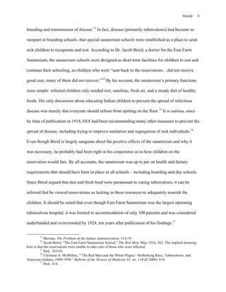 Handy	 6	
breeding and transmission of disease.13
In fact, disease (primarily tuberculosis) had become so
rampant in boarding schools, that special sanatorium schools were established as a place to send
sick children to recuperate and rest. According to Dr. Jacob Breid, a doctor for the East Farm
Sanatorium, the sanatorium schools were designed as short term facilities for children to rest and
continue their schooling, as children who were “sent back to the reservations…did not receive
good care, many of them did not recover.”14
By his account, the sanatorium’s primary functions
were simple: infected children only needed rest, sunshine, fresh air, and a steady diet of healthy
foods. His only discussion about educating Indian children to prevent the spread of infectious
disease was merely that everyone should refrain from spitting on the floor.15
It is curious, since
by time of publication in 1914, OIA had been recommending many other measures to prevent the
spread of disease, including trying to improve sanitation and segregation of sick individuals.16
Even though Breid is largely sanguine about the positive effects of the sanatorium and why it
was necessary, he probably had been right in his conjectures as to how children on the
reservation would fare. By all accounts, the sanatorium was up to par on health and dietary
requirements that should have been in place in all schools – including boarding and day schools.
Since Breid argued that diet and fresh food were paramount to curing tuberculosis, it can be
inferred that he viewed reservations as lacking in these resources to adequately nourish the
children. It should be noted that even though East Farm Sanatorium was the largest operating
tuberculosis hospital, it was limited to accommodation of only 100 patients and was considered
underfunded and overcrowded by 1924, ten years after publication of his findings.17
																																																																				
13
Meriam, The Problem of the Indian Administration, 315-19.
14
Jacob Beird, “The East Farm Sanatorium School,” The Red Man, May 1914, 362. The implied meaning
here is that the reservations were unable to take care of those who were infected.
15
Ibid., 363-65.
16
Christian A. McMillen, “’The Red Man and the White Plague’: Rethinking Race, Tuberculosis, and
American Indians, 1890-1950.” Bulletin of the History of Medicine 82, no. 3 (Fall 2008): 614.	
17
Ibid., 614.
 