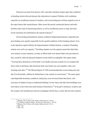 Handy	 7	
Numerous accounts from doctors, OIA, and other onlookers largely agree that conditions
at boarding schools allowed diseases like tuberculosis to spread. Problems with ventilation,
caused by an insufficient amount of windows, and overcrowding have all been argued as one of
the major factors that caused disease. Other issues like poorly constructed shower and toilet
facilities (and a lack of functioning toilets), as well as insufficient access to soap, and clean
towels and linens all contributed to the spread of disease.18
Overcrowding and lackluster sanitary conditions helped spread disease. Ineptitude and
poor funding were equally responsible for the squalid conditions of the boarding schools. Even
in the optimistic reports filed by the Superintendent of Indian Schools, a number of boarding
schools were well over capacity.19
Enrolling students over the capacity meant that often beds
were shared, in some situations, as many as fifteen beds were shared. Beds were put wherever
they would fit, while the physical footprint of each child was negligible. One report stated,
“Viewing these dormitories at first hand, it was hardly necessary actually [sic] to compute this
factor when in dormitory after dormitory beds were found very close together, often even
touching each other.”20
The Meriam Report of 1928 recommended that overcrowding end, and
that if at all possible, children be shifted back to day schools on reservations.21
The same report
cited deplorable dormitory conditions, stating they were not much better than barns, with
occasions of students living in condemned buildings. In fact, barns and other farm buildings were
more likely to have been renovated instead of dormitories.22
In the girl’s dormitory, windows and
fire escapes were boarded up to prevent comingling with the boys, a tactic that not only created a
																																																																				
18
Meriam, The Problem of the Indian Administration, 314-19.
19
U.S Office of Indian Affairs, “for the year 1905, part 1,” 387-92.
20
Meriam, The Problem of the Indian Administration 315-16.
21
Ibid., 336.
22
Ibid., 316.
 