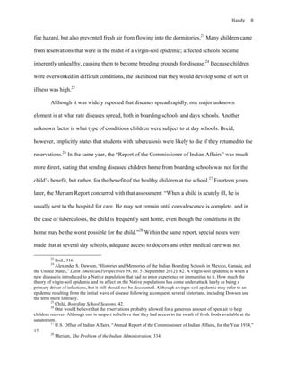 Handy	 8	
fire hazard, but also prevented fresh air from flowing into the dormitories.23
Many children came
from reservations that were in the midst of a virgin-soil epidemic; affected schools became
inherently unhealthy, causing them to become breeding grounds for disease.24
Because children
were overworked in difficult conditions, the likelihood that they would develop some of sort of
illness was high.25
Although it was widely reported that diseases spread rapidly, one major unknown
element is at what rate diseases spread, both in boarding schools and days schools. Another
unknown factor is what type of conditions children were subject to at day schools. Breid,
however, implicitly states that students with tuberculosis were likely to die if they returned to the
reservations.26
In the same year, the “Report of the Commissioner of Indian Affairs” was much
more direct, stating that sending diseased children home from boarding schools was not for the
child’s benefit, but rather, for the benefit of the healthy children at the school.27
Fourteen years
later, the Meriam Report concurred with that assessment: “When a child is acutely ill, he is
usually sent to the hospital for care. He may not remain until convalescence is complete, and in
the case of tuberculosis, the child is frequently sent home, even though the conditions in the
home may be the worst possible for the child.”28
Within the same report, special notes were
made that at several day schools, adequate access to doctors and other medical care was not
																																																																				
23
Ibid., 316.
24
Alexander S. Dawson, “Histories and Memories of the Indian Boarding Schools in Mexico, Canada, and
the United States,” Latin American Perspectives 39, no. 5 (September 2012): 82. A virgin-soil epidemic is when a
new disease is introduced to a Native population that had no prior experience or immunities to it. How much the
theory of virgin-soil epidemic and its affect on the Native populations has come under attack lately as being a
primary driver of infections, but it still should not be discounted. Although a virgin-soil epidemic may refer to an
epidemic resulting from the initial wave of disease following a conquest, several historians, including Dawson use
the term more liberally.
25
Child, Boarding School Seasons, 42.
26
One would believe that the reservations probably allowed for a generous amount of open air to help
children recover. Although one is suspect to believe that they had access to the swath of fresh foods available at the
sanatorium.
27
U.S. Office of Indian Affairs, “Annual Report of the Commissioner of Indian Affairs, for the Year 1914,”
12.
28
Meriam, The Problem of the Indian Administration, 334.
 