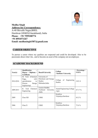 Medha Singh
Address for Correspondence:
A-40 Shivalik Nagar,BHEL
Haridwar-249403(Uttarakhand), India
Phone : +91 7599180774
+91 8954571267
Email: medhasingh1507@gmail.com
CAREER OBJECTIVE
To pursue a career where my qualities are respected and could be developed. Also to be
passionate about what I do, and to become an asset of the company not an employee.
ACADEMIC BACKGROUND
Year(s)
Qualification –
Degree / Diploma /
Certificate
Board/University
College
/ Institute/ University
Percentage /
CGPA
2014-2016
M. Tech. (Chemical
Engg., with
specialization in
Process Design
Engineering)
University of
Petroleum and Energy
Studies ,
Dehradun,India
College of Engineering
Studies
2.83 /4
2009-2013
B. Tech Chemical
Engineering
Gautam Buddha
Technical University
,India
Anand Engineering College
,Agra
67.17 %
2009 Class XII CBSE
Kendriya
Vidyalaya,Haridwar
65.2 %
2006 Class X CBSE
Kendriya
Vidyalaya,Haridwar 75.4 %
 