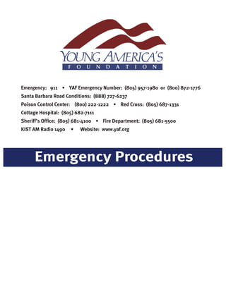 Emergency Procedures
Emergency: 911 • YAF Emergency Number: (805) 957-1980 or (800) 872-1776
Santa Barbara Road Conditions: (888) 727-6237
Poison Control Center: (800) 222-1222 • Red Cross: (805) 687-1331
Cottage Hospital: (805) 682-7111
Sheriff’s Office: (805) 681-4100 • Fire Department: (805) 681-5500
KIST AM Radio 1490 • Website: www.yaf.org
 