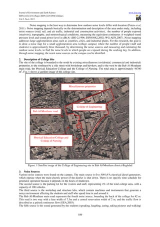 Journal of Environment and Earth Science www.iiste.org
ISSN 2224-3216 (Paper) ISSN 2225-0948 (Online)
Vol.5, No.4, 2015
109
Noise mapping is the best way to determine how outdoor noise levels differ with location (Peters et al,
2011). Noise mapping depends basically on the determination and description of the area under study, including
noise sources (road, rail, and air traffic, industrial and construction activities), the number of people exposed
(receivers), topography, and meteorological conditions, measuring the equivalent continuous A-weighted sound
pressure level and sound power level in dB(A) (ISO-2,1996; DIN45682,2002; WG-AEN,2007). Noise mapping
addresses large agglomeration areas such as countries, cities, and industrial plants. For this research, the goal is
to draw a noise map for a small agglomeration area (college campus) where the number of people (staff and
students) is approximately three thousand, by determining the noise sources and measuring and estimating the
outdoor noise levels, to find the noise levels to which people are exposed during the working day. In addition,
through noise mapping, the worst noise sources on the campus can be identified.
2. Description of College Site
The site of the college is bounded to the north by existing miscellaneous (residential, commercial and industrial)
properties, to the southeast by a side street with bookshops and hawkers, and to the west by the Bab Al-Moatham
main road, the Physical Education College and the College of Nursing. The total area is approximately 46700
m2
. Fig. 1 shows a satellite image of the college site.
Figure. 1 Satellite image of the College of Engineering site in Bab Al-Moatham district-Baghdad
3. Noise Sources
Various noise sources were found on the campus. The main source is five 500 kVA electrical diesel generators,
which operate when the main electric power of the district is shut down. There is no specific time schedule for
generator operation because it depends on the hours of shutdown.
The second source is the parking lot for the visitors and staff, representing 4% of the total college area, with a
capacity of 100 vehicles.
The third source is the workshop and structure labs, which contain machines and instruments that generate a
noisy environment affecting the students and staff who spend time in and around it.
The Bab Al-Moatham main road represents the fourth noise source, bounding the back of the college for 42 m.
This road is two way with a lane width of 7.5m and a central reservation width of 2 m, and the traffic flow is
described as a pulsed continuous flow (EEA,2003).
The fifth source is the sound generated by the students (speaking, laughing, eating, taking pictures and walking)
Physical Education College and
College of Nursing
Bab Al-Moatham road
Miscellaneous properties
College of Engineering
 