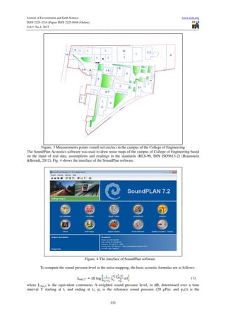 Journal of Environment and Earth Science www.iiste.org
ISSN 2224-3216 (Paper) ISSN 2225-0948 (Online)
Vol.5, No.4, 2015
111
Figure. 3 Measurements points (small red circles) in the campus of the College of Engineering
The SoundPlan Acoustics software was used to draw noise maps of the campus of College of Engineering based
on the input of real data, assumptions and readings in the standards (RLS-90, DIN ISO9613-2) (Braunstein
&Berndt, 2012). Fig. 4 shows the interface of the SoundPlan software.
Figure. 4 The interface of SoundPlan software
To compute the sound pressure level in the noise mapping, the basic acoustic formulas are as follows:
(1)
where LAeq,T is the equivalent continuous A-weighted sound pressure level, in dB, determined over a time
interval T starting at t1 and ending at t2; po is the reference sound pressure (20 µPa); and pA(t) is the
 