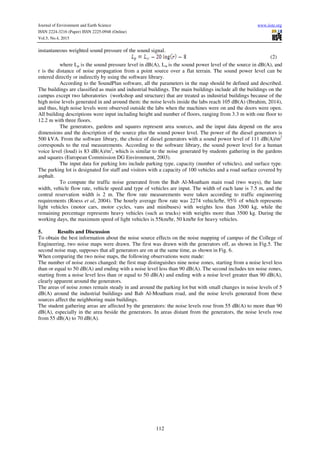 Journal of Environment and Earth Science www.iiste.org
ISSN 2224-3216 (Paper) ISSN 2225-0948 (Online)
Vol.5, No.4, 2015
112
instantaneous weighted sound pressure of the sound signal.
(2)
where Lp is the sound pressure level in dB(A), Lw is the sound power level of the source in dB(A), and
r is the distance of noise propagation from a point source over a flat terrain. The sound power level can be
entered directly or indirectly by using the software library.
According to the SoundPlan software, all the parameters in the map should be defined and described.
The buildings are classified as main and industrial buildings. The main buildings include all the buildings on the
campus except two laboratories (workshop and structure) that are treated as industrial buildings because of the
high noise levels generated in and around them: the noise levels inside the labs reach 105 dB(A) (Ibrahim, 2014),
and thus, high noise levels were observed outside the labs when the machines were on and the doors were open.
All building descriptions were input including height and number of floors, ranging from 3.3 m with one floor to
12.2 m with three floors.
The generators, gardens and squares represent area sources, and the input data depend on the area
dimensions and the description of the source plus the sound power level. The power of the diesel generators is
500 kVA. From the software library, the choice of diesel generators with a sound power level of 111 dB(A)/m2
corresponds to the real measurements. According to the software library, the sound power level for a human
voice level (loud) is 83 dB(A)/m2
, which is similar to the noise generated by students gathering in the gardens
and squares (European Commission DG Environment, 2003).
The input data for parking lots include parking type, capacity (number of vehicles), and surface type.
The parking lot is designated for staff and visitors with a capacity of 100 vehicles and a road surface covered by
asphalt.
To compute the traffic noise generated from the Bab Al-Moatham main road (two ways), the lane
width, vehicle flow rate, vehicle speed and type of vehicles are input. The width of each lane is 7.5 m, and the
central reservation width is 2 m. The flow rate measurements were taken according to traffic engineering
requirements (Roess et al, 2004). The hourly average flow rate was 2274 vehicle/hr, 95% of which represents
light vehicles (motor cars, motor cycles, vans and minibuses) with weights less than 3500 kg, while the
remaining percentage represents heavy vehicles (such as trucks) with weights more than 3500 kg. During the
working days, the maximum speed of light vehicles is 55km/hr, 50 km/hr for heavy vehicles.
5. Results and Discussion
To obtain the best information about the noise source effects on the noise mapping of campus of the College of
Engineering, two noise maps were drawn. The first was drawn with the generators off, as shown in Fig.5. The
second noise map, supposes that all generators are on at the same time, as shown in Fig. 6.
When comparing the two noise maps, the following observations were made:
The number of noise zones changed: the first map distinguishes nine noise zones, starting from a noise level less
than or equal to 50 dB(A) and ending with a noise level less than 90 dB(A). The second includes ten noise zones,
starting from a noise level less than or equal to 50 dB(A) and ending with a noise level greater than 90 dB(A),
clearly apparent around the generators.
The areas of noise zones remain steady in and around the parking lot but with small changes in noise levels of 5
dB(A) around the industrial buildings and Bab Al-Moatham road, and the noise levels generated from these
sources affect the neighboring main buildings.
The student gathering areas are affected by the generators: the noise levels rose from 55 dB(A) to more than 90
dB(A), especially in the area beside the generators. In areas distant from the generators, the noise levels rose
from 55 dB(A) to 70 dB(A).
 