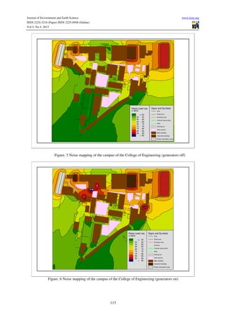 Journal of Environment and Earth Science www.iiste.org
ISSN 2224-3216 (Paper) ISSN 2225-0948 (Online)
Vol.5, No.4, 2015
113
Signs and Symbols
Line
Road axis
Emission line
Central reserv ation
Wall
Parking lot
Area source
Main building
Industrial building
Noise calculation area
Noise Level Leq
in dB(A)
<= 50
50 - 55
55 - 60
60 - 65
65 - 70
70 - 75
75 - 80
80 - 85
85 - 90
> 90
Figure. 5 Noise mapping of the campus of the College of Engineering (generators off)
Signs and Symbols
Line
Road axis
Emission line
Surf ace
Central reservation
Wall
Parking lot
Area source
Main building
Industrial building
Noise calculation area
Noise Level Leq
in dB(A)
<= 50
50 - 55
55 - 60
60 - 65
65 - 70
70 - 75
75 - 80
80 - 85
85 - 90
> 90
Figure. 6 Noise mapping of the campus of the College of Engineering (generators on)
 