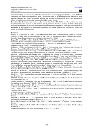 Journal of Environment and Earth Science www.iiste.org
ISSN 2224-3216 (Paper) ISSN 2225-0948 (Online)
Vol.5, No.4, 2015
115
industrial buildings and parking lots, while the dominant noise levels ranging from 55 dB(A) to 80 dB(A) are
observed in and around student gathering areas. Unfortunately, most of the gathering students are close to noise
sources when they take breaks during their schedule and are thus exposed to high noise levels with adverse
effects on hearing, concentration and learning without knowing or caring.
To reduce the dominant noise levels to the permissible limits (55 dB(A) or below), there are some
recommendations: the location of the electrical diesel generators should be changed if there is free space
available, or they should be provided with sound attenuated enclosures appropriate to the operating conditions; a
wall should be built parallel to the boundary of the parking lots, and the machines that generate high noise levels
should be replaced with quieter ones.
References
Balila,Y.,A., & Siddiqi,A.,A.,(1999), “ Critical Evaluation of the Noise Environment with Respect to Academic
Activities: A Case Study of some Buildings in the Faculty of Engineering at King Abdulaziz University”,
Journal of King Abdulaziz University : Engineering Sciences,2,1, 193-210
Birglund, B., Lindvall,T., & Schwela, D.H., (1999), “ Guidelines for Community Noise”, WHO Publications.
Braunstein , Berndt Gmbh, (2012), “SoundPlan User’s Manual”, SoundPlan International LLC.
Canadian Centre for Occupational Health and Safety (CCOHS), (2011),"Noise-Auditory Effects".
DIN45682:2002-09 ,(2002) , “Schallimmissionspläne”.
El-Sharkawy, M.,F., & Alsubaie,A.,S., (2014), “ Study of Environmental Noise Pollution in the University of
Dammam Campus”, Saudi Journal of Medicine &Medical Sciences,2, 3, 178-184
European Commission Working Group Assessment of Exposure to Noise (WG-AEN), (2007), “ Good Practice
Guide for Strategic Noise Mapping and the Production of Associated Data on Noise Exposure”, Version 2.
European Commission DG Environment,2003, “ Adaptation and Revision of the Interim Noise Computation
Methods for the Purpose of Strategic Noise Mapping- Final Report , Part A”, Project team: Wölfel Meßsysteme .
Software Gmbh&Co, AIB-Vinçotte EcoSafer, AKRON n.v.-s.a., LABEIN Technological Centre S.L., Honorar-
Professor Dipl.-Ing.Dr.techn. Judith LANG, LÄRMKONTOR GmbH, Proscon Environmental Ltd.
European Environmental Agency (EEA),(2003), “ Commission Recommendation of 6 August 2003 Concerning
the Guidelines on the Revised Interim Computation Methods for Industrial Noise, Aircraft Noise, Road Traffic
Noise, and Railway Noise, and Related Emission Data”, Official Journal of the European Union.
Hellmuth, T., Classen, T., Kim, R.,& Kephalopoulos,S.,(2012), “ Methodological Guidance for Estimating the
Burden of Disease From Environmental Noise”, WHO Publications.
Ibrahim, SH.,AJ.,(2014), “ Determining Noise Zones in the Laboratories of the College of Engineering at the
University of Al-Mustansiriyah”, International Journal of Emerging Science and Engineering, 2, 9, 1-6
ISO 1996-1 (1996), “Acoustics-Description and Measurement of Environmental Noise, Part 1: Basic Quantities
and Procedures”.
ISO 1996-2 (1996), “Acoustics-Description and Measurement of Environmental Noise, Part 2: Acquisition of
Data Pertinent to Land Use”.
National Institute for Occupational Safety and Health (NIOSH), (1998), “Criteria for a Recommended Standard,
Occupational Noise Exposure”, NIOSH Publication No.98-126
Olaosun,A.O. & Ogundiran, O., (2014), “ Noise Levels in a Nigerian Tertiary Institution” , International Journal
of Recent Scientific Research, 5, 4, 720-723.
Ozer,S., Zengin,M.& Yilmaz,H., (2014), “ Determination of the Noise Pollution on University (Education)
Campuses: a Case Study
of Ataturk University), Ekologi, 23, 90, 49-54.
Peters,R.J.,Smith,B.J.,&Hollins,M.,(2011), “ Acoustics and Noise Control”, 3rd
edition, Pearson Education
Limited.
Phukan,B.& Kalita,K.,2013, “An Experimental Study of Noise Pollution in Guwahati, Assam,India”,
International Journal of Environmental Sciences ,3, 5.
Roess, R.P.,Prasses,E.S. & McShane, W.R., (2004), “ Traffic Engineering”, 3rd
edition, Pearson Education
Limited.
Stansfeld,A.S.,Matheson,M.P, (2003) ,"Noise Pollution: Non-Auditory effects on health", British Medical
Bulletin,68, 243-257
US Occupational Health and Safety Administration (OSHA), 29 CFR1910.5
 