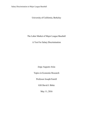 Salary Discrimination in Major League Baseball
University of California, Berkeley
The Labor Market of Major League Baseball
A Test For Salary Discrimination
Jorge Augusto Arias
Topics in Economic Research
Professor Joseph Farrell
GSI David J. Birke
May 11, 2016
 