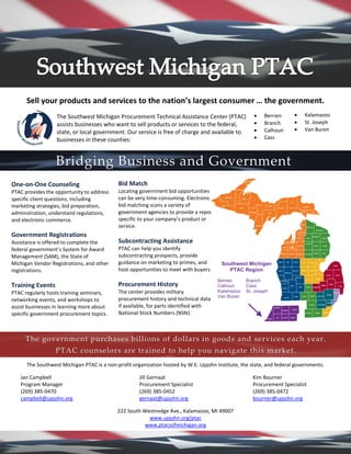 Sell your products and services to the nation’s largest consumer … the government.
The Southwest Michigan Procurement Technical Assistance Center (PTAC)
assists businesses who want to sell products or services to the federal,
state, or local government. Our service is free of charge and available to
businesses in these counties:
The Southwest Michigan PTAC is a non-profit organization hosted by W.E. Upjohn Institute, the state, and federal governments.
Jan Campbell Jill Gernaat Kim Bourner
Program Manager Procurement Specialist Procurement Specialist
(269) 385-0470 (269) 385-0452 (269) 385-0472
campbell@upjohn.org gernaat@upjohn.org bourner@upjohn.org
222 South Westnedge Ave., Kalamazoo, MI 49007
www.upjohn.org/ptac
www.ptacsofmichigan.org
• Berrien
• Branch
• Calhoun
• Cass
• Kalamazoo
• St. Joseph
• Van Buren
Bridging Business and Government
One-on-One Counseling
PTAC provides the opportunity to address
specific client questions, including
marketing strategies, bid preparation,
administration, understand regulations,
and electronic commerce.
Government Registrations
Assistance is offered to complete the
federal government’s System for Award
Management (SAM), the State of
Michigan Vendor Registrations, and other
registrations.
Training Events
PTAC regularly hosts training seminars,
networking events, and workshops to
assist businesses in learning more about
specific government procurement topics.
Bid Match
Locating government bid opportunities
can be very time-consuming. Electronic
bid matching scans a variety of
government agencies to provide a report
specific to your company’s product or
service.
Subcontracting Assistance
PTAC can help you identify
subcontracting prospects, provide
guidance on marketing to primes, and
host opportunities to meet with buyers.
Procurement History
The center provides military
procurement history and technical data,
if available, for parts identified with
National Stock Numbers (NSN).
The government purchases billions of dollars in goods and services each year.
PTAC counselors are trained to help you navigate this market.
Southwest Michigan
PTAC Region
Berrien Branch
Calhoun Cass
Kalamazoo St. Joseph
Van Buren
 