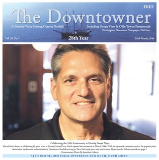 FREE
The Original Downtown Newspaper, 28th Year
Vol. 28, No. 3 Mid-March, 2016
A L S O I N S I D E : O U R U S UA L O F F ER I N G S A N D M U C H , M U C H M O R E !
28th Year
Celebrating the 10th Anniversary at Granby Street Pizza
Peter Freda, above, is celebrating 10 great years at Granby Street Pizza. Freda opened the restaurant in March, 2006. With its top notch customer service, the popular pizza
destination has become an institution in Downtown Norfolk serving its New York style pizza and much more. Please see the full story inside on page 3.
(Downtowner Photo By Jonathan Cohen)
 