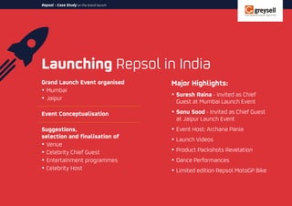 Launching Repsol in India
Repsol - Case Study on the brand launch
Grand Launch Event organised
ŸMumbai
ŸJaipur
Event Conceptualisation
Suggestions,
selection and finalisation of
ŸVenue
ŸCelebrity Chief Guest
ŸEntertainment programmes
ŸCelebrity Host
Major Highlights:
ŸSuresh Raina - Invited as Chief
Guest at Mumbai Launch Event
ŸSonu Sood - Invited as Chief Guest
at Jaipur Launch Event
ŸEvent Host: Archana Pania
ŸLaunch Videos
ŸProduct Packshots Revelation
ŸDance Performances
ŸLimited edition Repsol MotoGP Bike
 