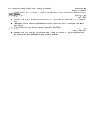 Pre-Occupational Therapy Student Group, University of Minnesota Minneapolis, MN
August 2014- Present
 Educate students in the community on principles and opportunities within the field of Occupational Therapy.
VOLUNTEERING
Special Olympic Games Minneapolis, MN
March 2015
 Interacted with disabled children to promote learning and fundamental skills that can be used on and off the
field.
 Coordinated games to encourage pleasurable competition amongst ages sixto 60 to compete to the best of
their abilities.
 Assisted games to promote positive learning strategies for the children.
Miracle Field Volunteer Rochester, MN
June & July 2009 - 2014
 Interacted with youth from ages five to fourteen with a variety of disabilities at a specialized baseball field
and provided them with a positive experience filled with activities.
 