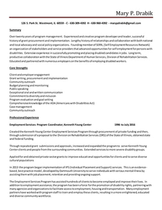 Mary P. Drabik
126 S. Park St. Westmont, IL 60559 - C - 630-309-4392 H - 630-960-4392 - marypdrabik@gmail.com
Summary
Overtwentyyearsof program management. Experiencedandcreative program developerandleader,successful
historyof grant procurementandimplementation. Lengthy historyof relationships andcollaborationwithbothnational
and local advocacyand social policyorganizations. Foundingmemberof SERN,(Self EmploymentResourcesNetwork)
an organizationof stakeholdersand service providersthatadvancedopportunitiesfor self employmentforpersonswith
disabilities. Extensive experience insuccessfullypromotingandplacingdisabledcandidatesinjobs. Longterm,
productive collaborationwiththe State of IllinoisDepartmentof HumanServices, Divisionof RehabilitationServices.
Educatedand partneredwithnumerousemployersonthe benefitsof employingdisabledworkers.
Core Strengths
Clientandemployerengagement
Grant writing,procurementandimplementation
Communityoutreach
Budgetplanningandmonitoring
Publicspeaking
Exceptional oral andwrittencommunication
Commitmenttodiversityandinclusion
Program evaluationandgoal setting
Comprehensiveknowledge of the ADA (AmericanswithDisabilitiesAct)
Case management
Communityoutreach
Professional Experience
EmploymentServices Program Coordinator,KennethYoung Center 1996 to July 2016
Createdthe KennethYoungCenter EmploymentServicesProgramthroughprocurementof private funding andthen,
throughsubmissionof aproposal tothe DivisiononRehabilitationServices (DRS) of the State of Illinois,obtainedstate
and federal funding.
Throughrepeatedgrant submissionsandapprovals,increasedandexpandedthe programto serve KennethYoung
Centerclientsand people fromthe surroundingcommunities. Extendedservicestomore severe disabilitygroups.
Appliedforandobtainedprivate sectorgrantsto improve educational opportunitiesforclientsand toserve diverse
cultural populations
In 2013 the program beganimplementationof IPS(Individual PlacementandSupport) services. Thisisanevidence-
based,bestpractice model,developedbyDartmouthUniversitytoserve individualswithseriousmentalillnessby
assistingthemwithjobplacement,retentionandprovidingongoingsupport.
The EmploymentServicesProgramhasassistedhundredsof clientstobecome employedandimprove theirlives. In
additiontoemploymentassistance,the programhasbeenaforce forthe promotionof disabilityrights, partneringwith
manyagenciesandorganizationstofacilitate accesstoemployment,housingandtransportation. Manyemployment
partnershave workedwithprogramstaff to trainand employthese clients,resultinginamore enlightened,educated
and diverse communityworkforce.
 