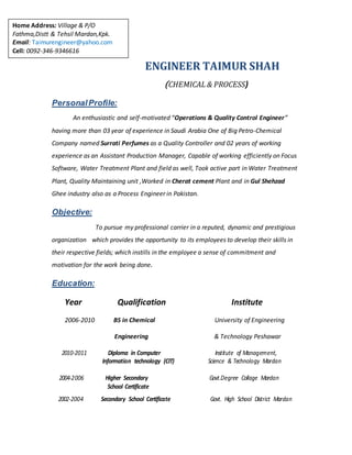 ENGINEER TAIMUR SHAH
(CHEMICAL & PROCESS)
PersonalProfile:
An enthusiastic and self-motivated “Operations & Quality Control Engineer”
having more than 03 year of experience in Saudi Arabia One of Big Petro-Chemical
Company named Surrati Perfumes as a Quality Controller and 02 years of working
experience as an Assistant Production Manager, Capable of working efficiently on Focus
Software, Water Treatment Plant and field as well, Took active part in Water Treatment
Plant, Quality Maintaining unit ,Worked in Cherat cement Plant and in Gul Shehzad
Ghee industry also as a Process Engineer in Pakistan.
Objective:
To pursue my professional carrier in a reputed, dynamic and prestigious
organization which provides the opportunity to its employees to develop their skills in
their respective fields; which instills in the employee a sense of commitment and
motivation for the work being done.
Education:
Year Qualification Institute
2006-2010 BS in Chemical University of Engineering
Engineering & Technology Peshawar
2010-2011 Diploma in Computer Institute of Management,
Information technology (CIT) Science & Technology Mardan
2004-2006 Higher Secondary Govt.Degree Collage Mardan
School Certificate
2002-2004 Secondary School Certificate Govt. High School District Mardan
Home Address: Village & P/O
Fathma,Distt & Tehsil Mardan,Kpk.
Email: Taimurengineer@yahoo.com
Cell: 0092-346-9346616
 