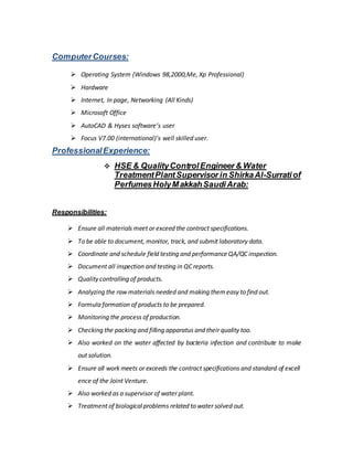 ComputerCourses:
 Operating System (Windows 98,2000,Me, Xp Professional)
 Hardware
 Internet, In page, Networking (All Kinds)
 Microsoft Office
 AutoCAD & Hyses software’s user
 Focus V7.00 (international)’s well skilled user.
ProfessionalExperience:
 HSE & QualityControlEngineer& Water
TreatmentPlantSupervisor in ShirkaAl-Surratiof
PerfumesHolyMakkahSaudiArab:
Responsibilities:
 Ensure all materials meet or exceed the contract specifications.
 To be able to document, monitor, track, and submit laboratory data.
 Coordinate and schedule field testing and performance QA/QC inspection.
 Document all inspection and testing in QC reports.
 Quality controlling of products.
 Analyzing the raw materials needed and making themeasy to find out.
 Formula formation of products to be prepared.
 Monitoring the process of production.
 Checking the packing and filling apparatus and their quality too.
 Also worked on the water affected by bacteria infection and contribute to make
out solution.
 Ensure all work meets or exceeds the contract specifications and standard of excell
ence of the Joint Venture.
 Also worked as a supervisor of water plant.
 Treatment of biologicalproblems related to water solved out.
 