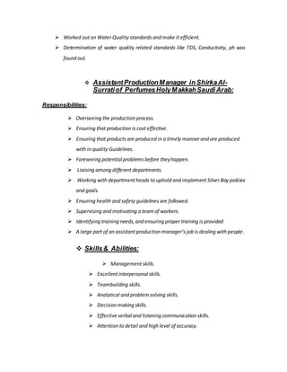  Worked out on Water Quality standards and make it efficient.
 Determination of water quality related standards like TDS, Conductivity, ph was
found out.
 AssistantProductionManager in ShirkaAl-
Surratiof PerfumesHolyMakkahSaudiArab:
Responsibilities:
 Overseeing the production process.
 Ensuring that production is cost effective.
 Ensuring that products are produced in a timely manner and are produced
with in quality Guidelines.
 Foreseeing potential problems before theyhappen.
 Liaising among different departments.
 Working with department heads to uphold and implement Silver Bay policies
and goals.
 Ensuring health and safety guidelines are followed.
 Supervising and motivating a teamof workers.
 Identifying training needs,and ensuring proper training is provided
 A large part of an assistant production manager’s job is dealing with people.
 Skills& Abilities:
 Management skills.
 Excellent interpersonal skills.
 Teambuilding skills.
 Analytical and problemsolving skills.
 Decision making skills.
 Effectiveverbaland listening communication skills.
 Attention to detail and high level of accuracy.
 