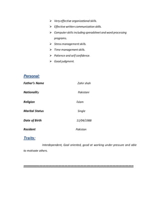  Very effective organizationalskills.
 Effectivewritten communication skills.
 Computer skills including spreadsheet and word processing
programs.
 Stress management skills.
 Time management skills.
 Patience and self confidence.
 Good judgment.
Personal:
Father’s Name Zahir shah
Nationality Pakistani
Religion Islam
Marital Status Single
Date of Birth 11/04/1988
Resident Pakistan
Traits:
Interdependent, Goal oriented, good at working under pressure and able
to motivate others.
----------------------------------------------------------------------------------------------------------
 