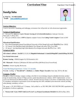 CurriculumVitae Experience 1 Year 11 month’s
Sandip Saha
 Mob No. +91 9851154548
E-mail: saha.sandip906@gmail.com
Carrier Objective:
I want to succeed in a stimulating and challenging environment that will provide me with advancement opportunities.
Technical Qualification:
 One year P.G. diploma in Applied Remote Sensing & G.I.S.(Geoinformatics) at Jadavpur University
With marks 71.20%in 2014.
 One year certificate course of DITA (Diploma computer Course) from Lalbag Youth Computer Centre in 2010
Educational Qualification:
 B.Sc. (Hons.Geography) passed from Kalyani University in West Bengal with marks 56.625% (Year - 2012)
 10+2 passed from Raja Bijoy Singh Vidha Mandir West Bengal with marks 73% (Year-2009)
 10th
passed form Raja Bijoy Singh Vidha Mandirin West Bengal with marks 56.75% (Year - 2007)
Technical Skills:
GIS related software : ArcGIS 9.2,9.3,10,10.2MapInfoProfessional 10,AutoCADMap2007,AutoCADMap 3D 2010,
Geo-Media Professional.
Remote Sensing : ERDAS Imagine 9.2, PCI Geometrics 10.1
OS / Microsoft : Windows 7/Windows XP, Microsoft Office (MS Word, Excel, PowerPoint)
Database : Oracle 11g, SQL, M.S Access.
Total Working Experience 1 Year 11 months
Presently working in “Stesalit Ltd” in Kolkata as a Junior Project Executive from June 2014 to till date.
Company Profile:
Stesalit is a vibrant technology company working is the field of core technology design & embedded electronics product
design & manufacturing, Internet of Things practices,spatial data infrastructure solutions, GIS/IT implementation services
across core infrastructure & different industry verticals. Stesalit IT Services Group is a key driver in implementing large scale
IT consultancy and projects in government sector encompassing GIS, ERP,embedded system interaction and also providing
urban planning consultancy services.
The group is AN SEI-CMM-Level 3 Company. And certified as an ISO 9001-2008 AND ISO27001:2005 organization for
development of software application.
 Worked with “Cyber SWIFT InfoTech Pvt.Ltd” as a Project Coordinator RS &GIS Feb-2014 to May -2014.
 