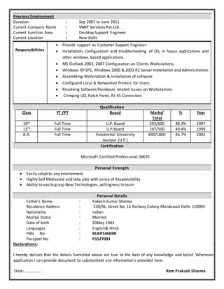Previous Employment
Duration : Sep 2007 to June 2011
Current Company Name : VMIT Services Pvt Ltd.
Current Function Area : Desktop Support Engineer.
Current Location : New Delhi
Qualification
Class FT /PT Board Marks/
Total
% Year
10th Full Time U.P. Board 293/600 48.3% 1997
12th Full Time U.P.Board 247/500 49.4% 1999
B.A. Full Time Purvanchal University
Jaunpur (U.P.)
840/1800 46.7% 2002
Certification
Microsoft Certified Professional (MCP)
Personal Strength
 Easily adapt to any environment
 Highly Self Motivated and take jobs with sense of Responsibility
 Ability to easily grasp New Technologies, willingness to learn
Personal Details
Father’s Name : Rakesh Kumar Sharma
Residence Address : 230/9k, Street No. 15 Railway Colony Mandawali Delhi 110092
Nationality : Indian
Marital Status : Married
Date of birth : 20May 1983
Languages : English& Hindi.
PAN No : BUKPS4069N
Passport No. : P1527093
Declarations: -
I hereby declare that the details furnished above are true to the best of any knowledge and belief. Whenever
application I can provide document to substantiate any information's provided here.
Date: ……………. Ram Prakash Sharma
Responsibilities
 Provide support as Customer Support Engineer.
 Installation, configuration and troubleshooting of OS, in house applications and
other windows based applications.
 MS Outlook 2003, 2007 Configuration on Clients Workstations.
 Windows XP SP2, Windows 2000 & 2003 R2 Server Installation and Administration.
 Assembling Workstation & Installation of software
 Configured Local & Networked Printers for Users.
 Resolving Software/Hardware related Issues on Workstations
 Crimping I/O, Patch Panel, RJ-45 Connectors
 