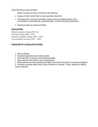 Copy Clerk/Accounting Assistant
Duties Included but were not limited to the following:
• Copies of client vendor files for trial preparation (law firm)
• Processing bills, accounts receivable, typing accounts payable checks, bank
reconciliations, bank deposits, payroll transfers, invoices and billing statements
• Preparing sales tax reports and filing
EDUCATION
Dallas Community College (2013-14)
Lone Star College (2008 – 2012)
Houston Community College (2006 – 2007)
Texas Southern University (1987 – 1989)
HIGHLIGHTS of QUALIFICATIONS
• Solid credibility.
• Excellent organization and listening skills.
• Work well with co-workers and the general public
• Self-motivated with ability to work unsupervised
• Well trained accounting assistant with ability to drill down through GL for posting resolution
• Proficient computer skills (Word, Excel, PowerPoint, Outlook, 10 Key, McKesson HBOC),
Concur, Banctec.
 