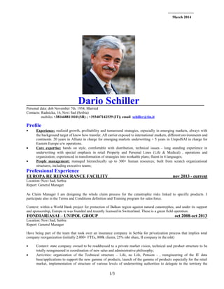 March 2014
Dario Schiller
Personal data: dob November 7th, 1954, Married
Contacts: Radnicka, 16, Novi Sad (Serbia)
mobiles +381668811010 (SR) ; +393487142539 (IT); email schiller@tin.it
Profile
• Experience: realized growth, profitability and turnaround strategies, especially in emerging markets, always with
the background target of know how transfer. All carrier exposed to international markets, different environments and
continents. 20 years in Allianz in charge for emerging markets underwriting + 5 years in UnipolSAI in charge for
Eastern Europe u/w operations.
• Core expertise: hands on style, comfortable with distribution, technical issues - long standing experience in
underwriting with special emphasis in retail Property and Personal Lines (Life & Medical) , operations and
organization; experienced in transformation of strategies into workable plans; fluent in 4 languages;
• People management: managed hierarchically up to 300+ human resources; built from scratch organizational
structures, including executive teams;
Professional Experience
EUROPA RE REINSURANCE FACILITY nov 2013 - current
Location: Novi Sad, Serbia
Report: General Manager
As Claim Manager I am designing the whole claim process for the catastrophic risks linked to specific products. I
participate also in the Terms and Conditions definition and Training program for sales force.
Context: within a World Bank project for protection of Balkan region against natural catastrophes, and under its support
and sponsorship, Europa re was founded and recently licensed in Switzerland. These is a green field operation.
FONDIARIASAI – UNIPOL GROUP oct 2008-oct 2013
Location: Novi Sad, Serbia
Report: General Manager
Have being part of the team that took over an insurance company in Serbia for privatization process that implies total
company reorganization (initially 2.000+ FTEs, 800k clients, 25% mkt share, II company in the mkt)
• Context: state company owned to be readdressed to a private market vision, technical and product structure to be
totally reengineered in coordination of new sales and administrative philosophy;
• Activities: organization of the Technical structure – Life, no Life, Pension - , reengineering of the IT data
base/applications to support the new gamma of products, launch of the gamma of products especially for the retail
market, implementation of structure of various levels of underwriting authorities to delegate in the territory the
1/3
 