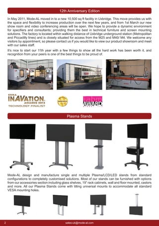 2 sales-uk@mode-al.com
Mode-AL design and manufacture single and multiple Plasma/LCD/LED stands from standard
conﬁgurations to completely customised solutions. Most of our stands can be furnished with options
from our accessories section including glass shelves, 19” rack cabinets, wall and ﬂoor mounted, castors
and more. All our Plasma Stands come with tilting universal mounts to accommodate all standard
VESA mounting holes.
Plasma Stands
In May 2011, Mode-AL moved in to a new 10,500 sq ft facility in Uxbridge. This move provides us with
the space and ﬂexibility to increase production over the next few years, and from 1st March our new
show room and video conferencing areas will be open. We hope to provide a dynamic environment
for speciﬁers and consultants; providing them the best in technical furniture and screen mounting
solutions. The factory is located within walking distance of Uxbridge underground station (Metropolitan
and Piccadilly lines) and is closely situated for access from the M25 and M40/ M4. We welcome any
visitors by appointment, so please contact us if you would like to view our product showroom and meet
with our sales staff.
It’s nice to start our 11th year with a few things to show all the hard work has been worth it, and
recognition from your peers is one of the best things to be proud of.
12th Anniversary Edition
 