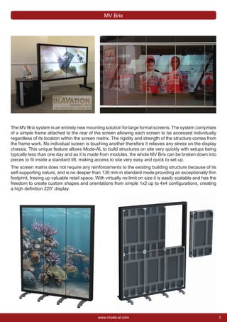 3www.mode-al.com
The MV Brix system is an entirely new mounting solution for large format screens. The system comprises
of a simple frame attached to the rear of the screen allowing each screen to be accessed individually
regardless of its location within the screen matrix. The rigidity and strength of the structure comes from
the frame work. No individual screen is touching another therefore it relieves any stress on the display
chassis. This unique feature allows Mode-AL to build structures on site very quickly with setups being
typically less than one day and as it is made from modules, the whole MV Brix can be broken down into
pieces to ﬁt inside a standard lift, making access to site very easy and quick to set up.
The screen matrix does not require any reinforcements to the existing building structure because of its
self-supporting nature, and is no deeper than 130 mm in standard mode providing an exceptionally thin
footprint, freeing up valuable retail space. With virtually no limit on size it is easily scalable and has the
freedom to create custom shapes and orientations from simple 1x2 up to 4x4 conﬁgurations, creating
a high deﬁnition 220” display.
MV Brix
 